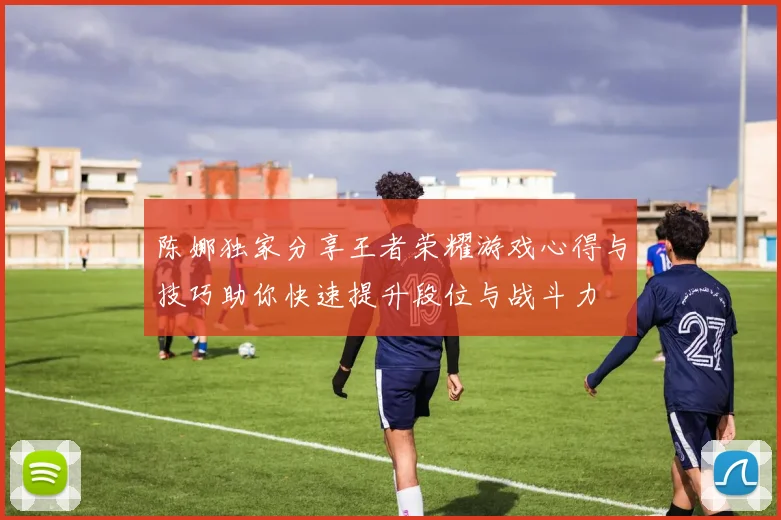 陈娜独家分享王者荣耀游戏心得与技巧助你快速提升段位与战斗力