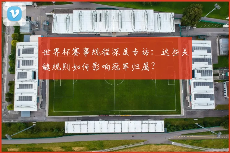 世界杯赛事规程深度专访:这些关键规则如何影响冠军归属?