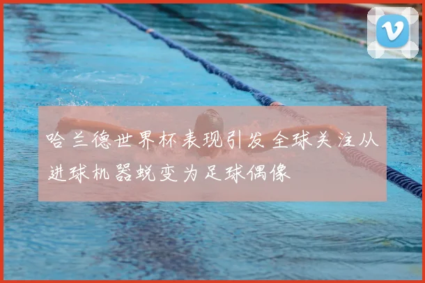 哈兰德世界杯表现引发全球关注从进球机器蜕变为足球偶像