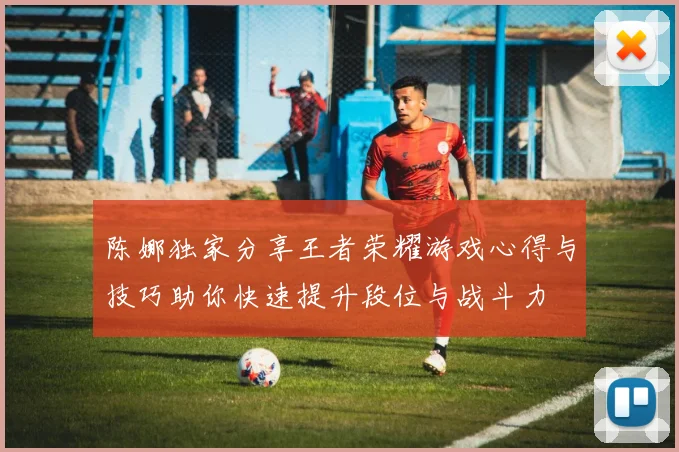 陈娜独家分享王者荣耀游戏心得与技巧助你快速提升段位与战斗力