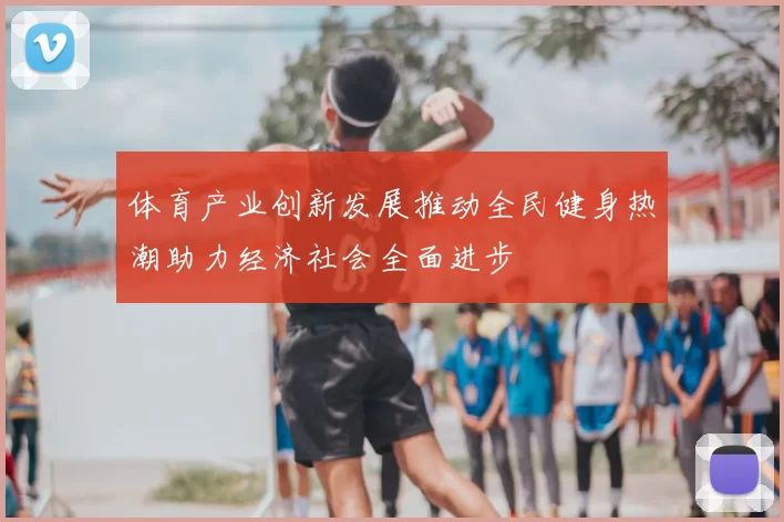 体育产业创新发展推动全民健身热潮助力经济社会全面进步