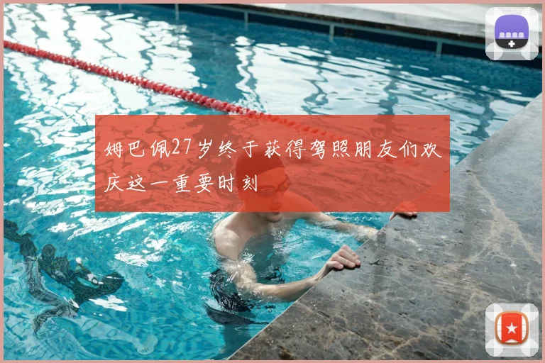 姆巴佩27岁终于获得驾照朋友们欢庆这一重要时刻