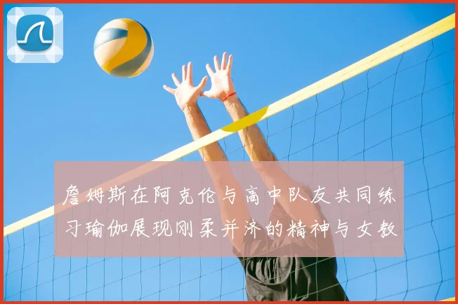 詹姆斯在阿克伦与高中队友共同练习瑜伽展现刚柔并济的精神与女教练合影留念