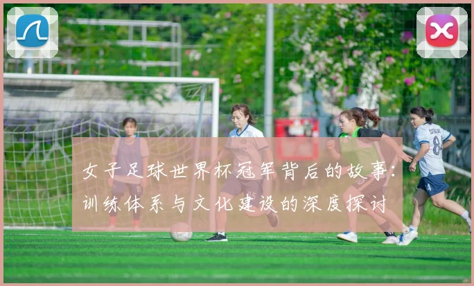 女子足球世界杯冠军背后的故事:训练体系与文化建设的深度探讨