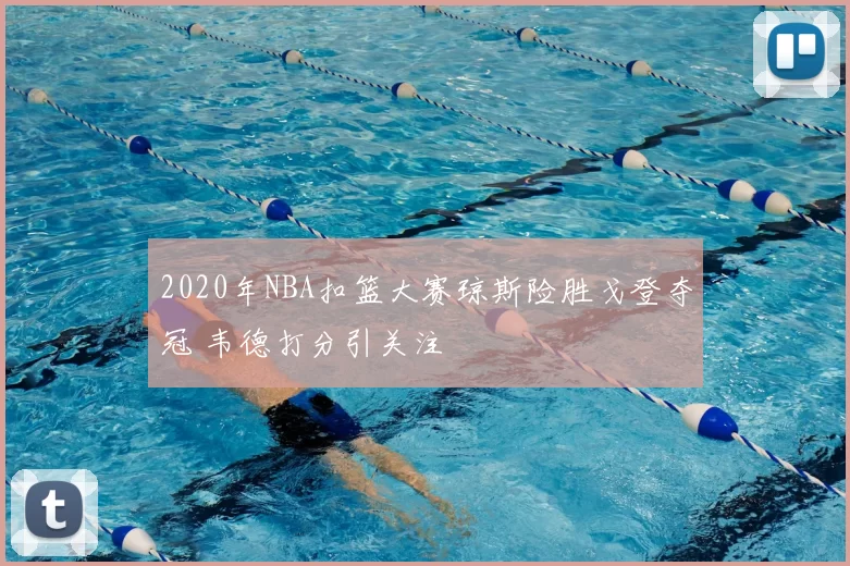 2020年NBA扣篮大赛琼斯险胜戈登夺冠 韦德打分引关注