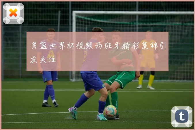 男篮世界杯视频西班牙精彩集锦引发关注