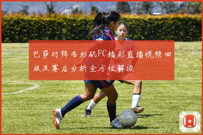 巴萨对阵洛杉矶FC精彩直播视频回放及赛后分析全方位解读