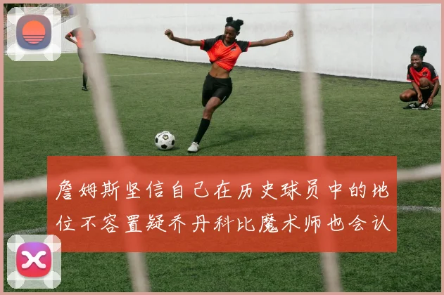 詹姆斯坚信自己在历史球员中的地位不容置疑乔丹科比魔术师也会认同