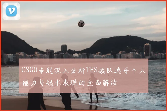 CSGO专题深入分析TES战队选手个人能力与战术表现的全面解读