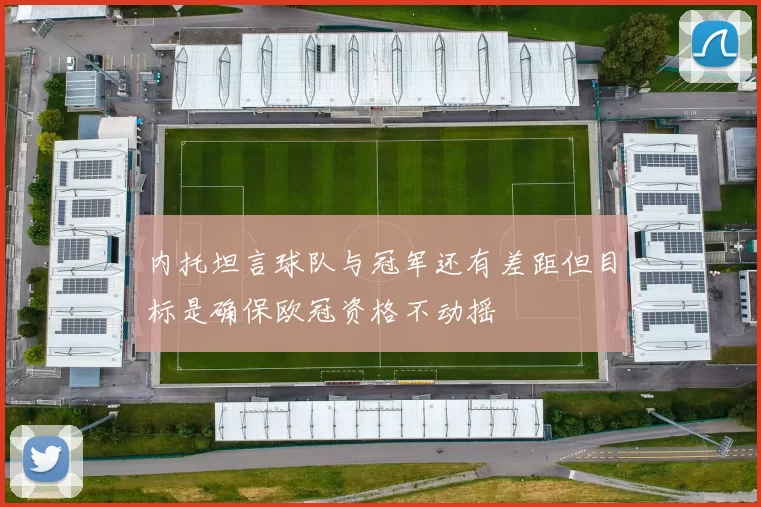 内托坦言球队与冠军还有差距但目标是确保欧冠资格不动摇