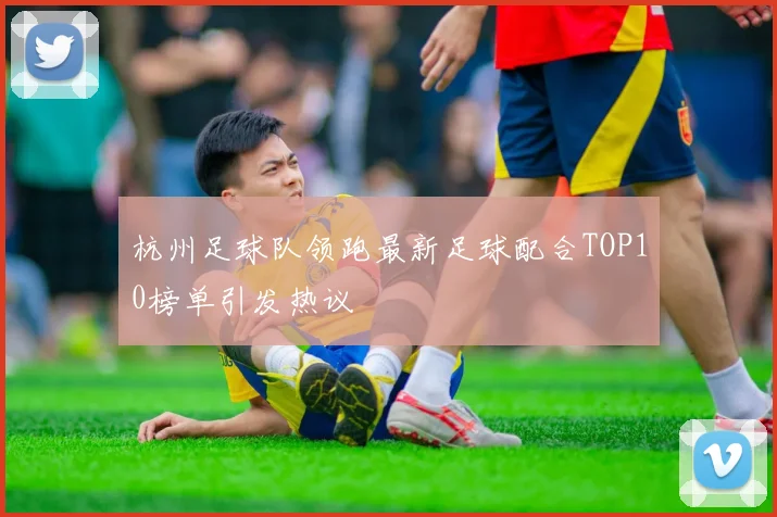 杭州足球队领跑最新足球配合TOP10榜单引发热议