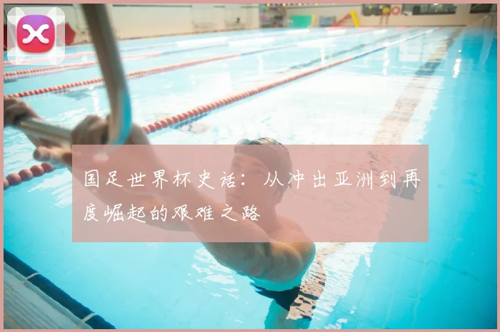 国足世界杯史话:从冲出亚洲到再度崛起的艰难之路