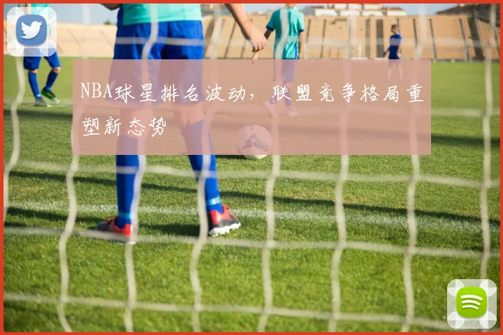 NBA球星排名波动,联盟竞争格局重塑新态势