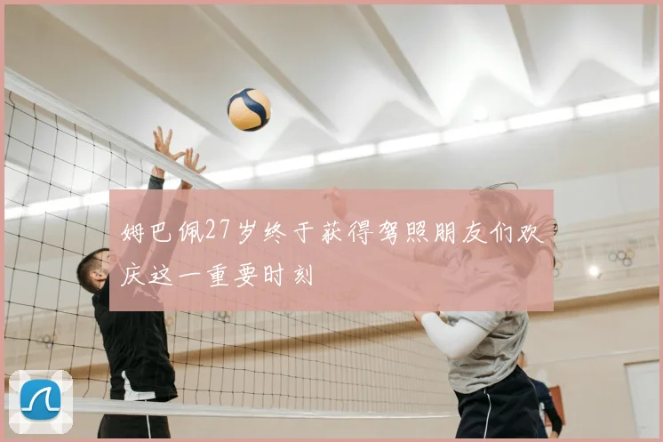 姆巴佩27岁终于获得驾照朋友们欢庆这一重要时刻