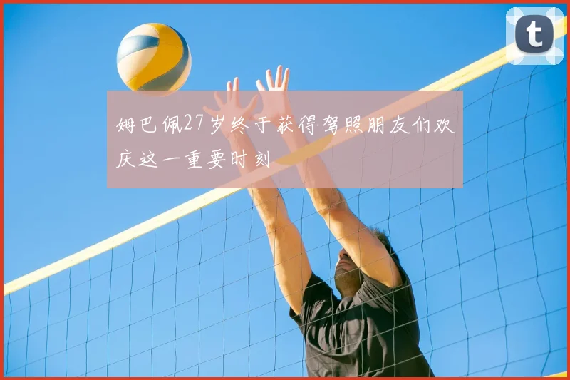 姆巴佩27岁终于获得驾照朋友们欢庆这一重要时刻