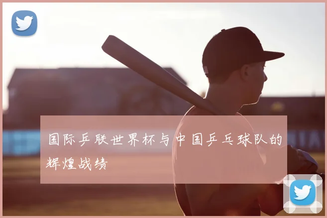 国际乒联世界杯与中国乒乓球队的辉煌战绩