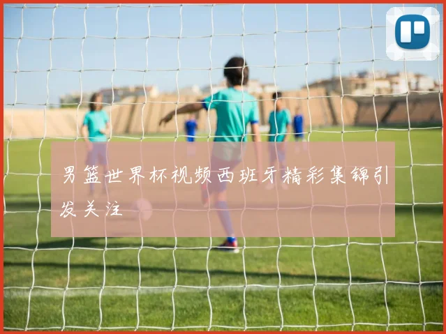 男篮世界杯视频西班牙精彩集锦引发关注