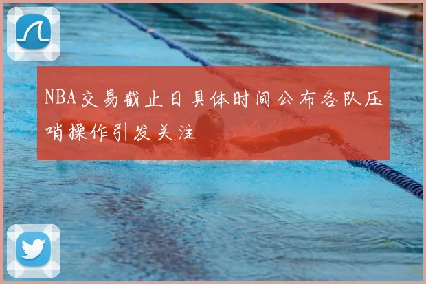 NBA交易截止日具体时间公布各队压哨操作引发关注