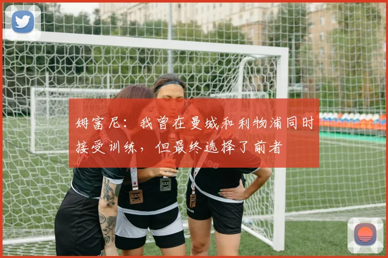 姆富尼:我曾在曼城和利物浦同时接受训练,但最终选择了前者