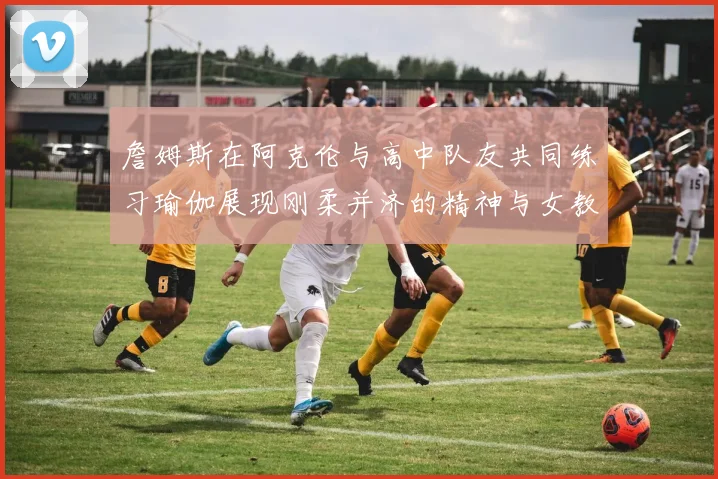 詹姆斯在阿克伦与高中队友共同练习瑜伽展现刚柔并济的精神与女教练合影留念