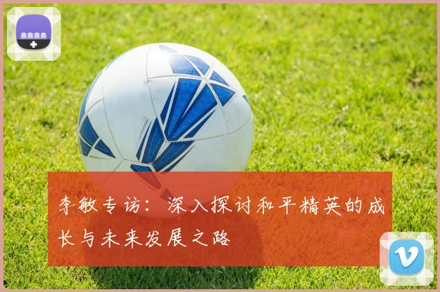 李敏专访:深入探讨和平精英的成长与未来发展之路