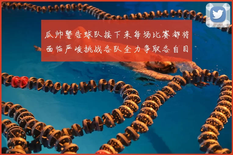 瓜帅警告球队接下来每场比赛都将面临严峻挑战各队全力争取各自目标