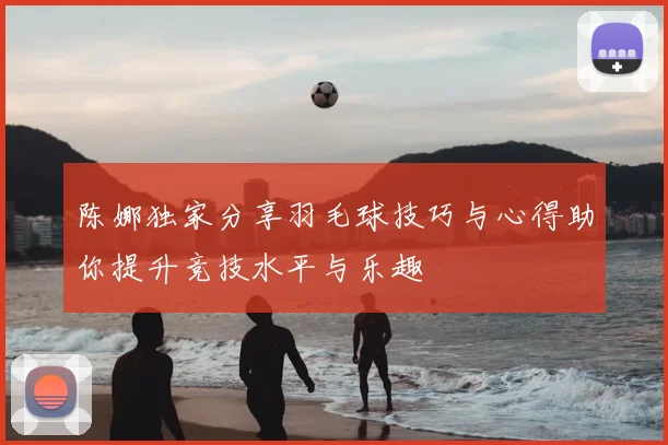 陈娜独家分享羽毛球技巧与心得助你提升竞技水平与乐趣