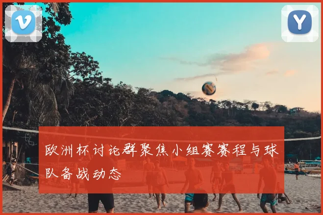欧洲杯讨论群聚焦小组赛赛程与球队备战动态