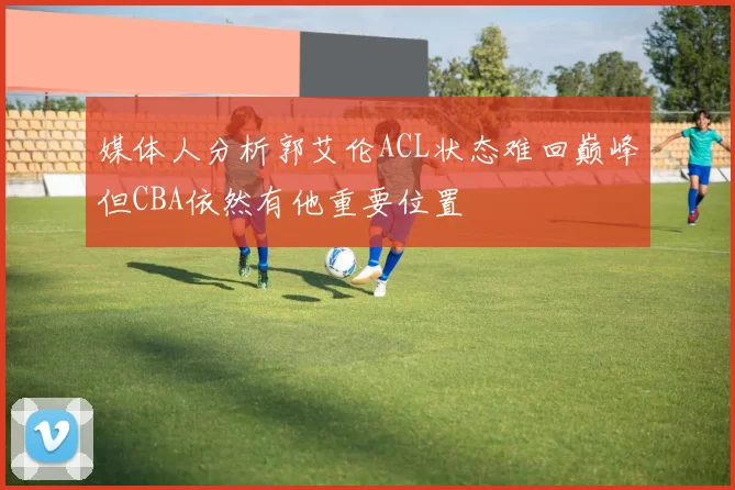 媒体人分析郭艾伦ACL状态难回巅峰但CBA依然有他重要位置