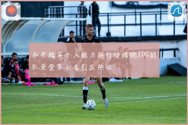 和平精英个人能力排行榜揭晓JDG战队荣登第七名引发热议
