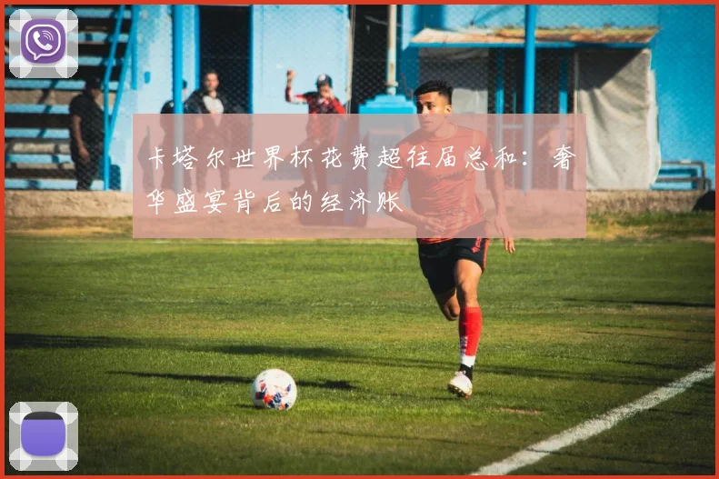 卡塔尔世界杯花费超往届总和:奢华盛宴背后的经济账