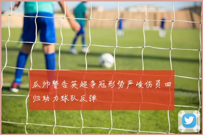 瓜帅警告英超争冠形势严峻伤员回归助力球队反弹