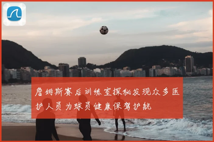 詹姆斯赛后训练室探秘发现众多医护人员为球员健康保驾护航