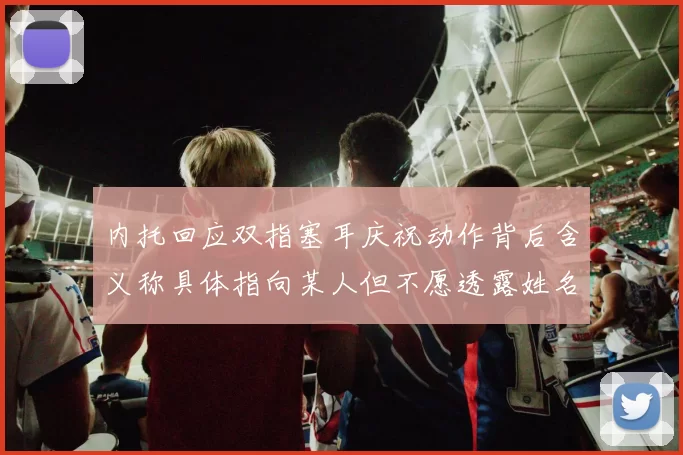 内托回应双指塞耳庆祝动作背后含义称具体指向某人但不愿透露姓名