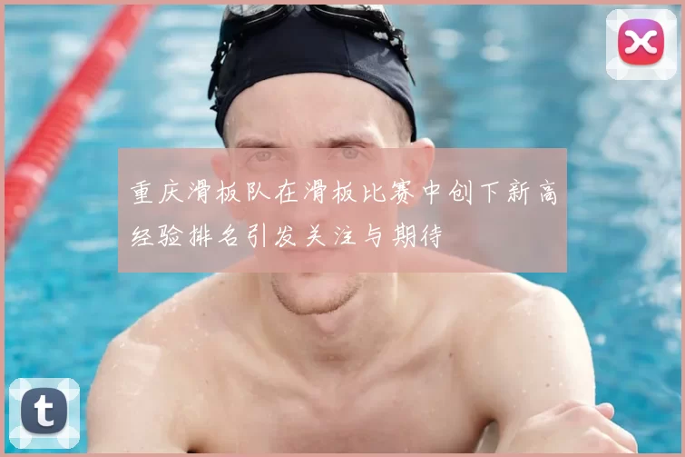 重庆滑板队在滑板比赛中创下新高经验排名引发关注与期待