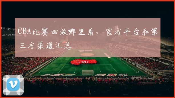 CBA比赛回放哪里看，官方平台和第三方渠道汇总