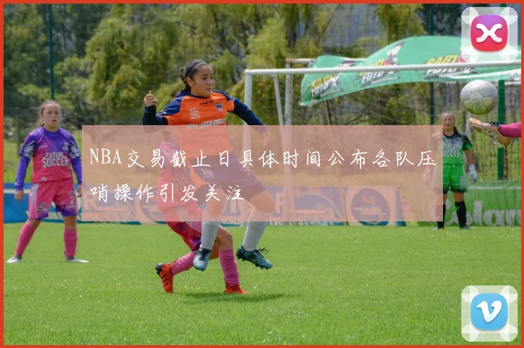 NBA交易截止日具体时间公布各队压哨操作引发关注