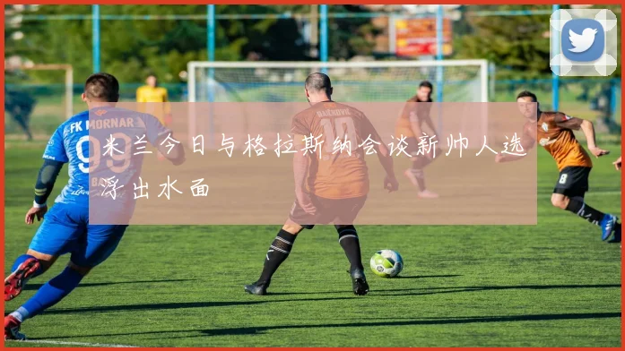 米兰今日与格拉斯纳会谈新帅人选浮出水面