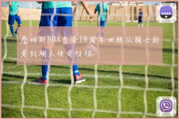 詹姆斯NBA首秀18周年回顾从骑士新秀到湖人传奇征程