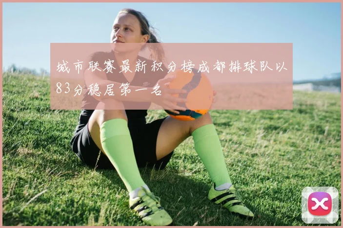城市联赛最新积分榜成都排球队以83分稳居第一名