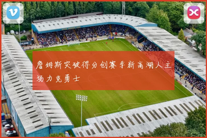 詹姆斯突破得分创赛季新高湖人主场力克勇士
