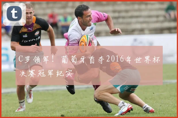 C罗领军!葡萄牙首夺2016年世界杯决赛冠军纪实