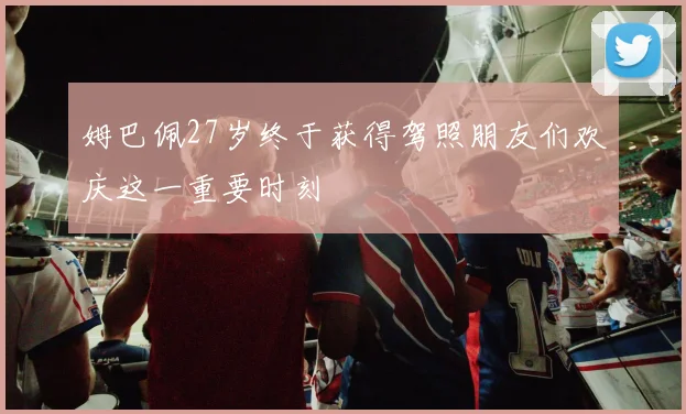姆巴佩27岁终于获得驾照朋友们欢庆这一重要时刻