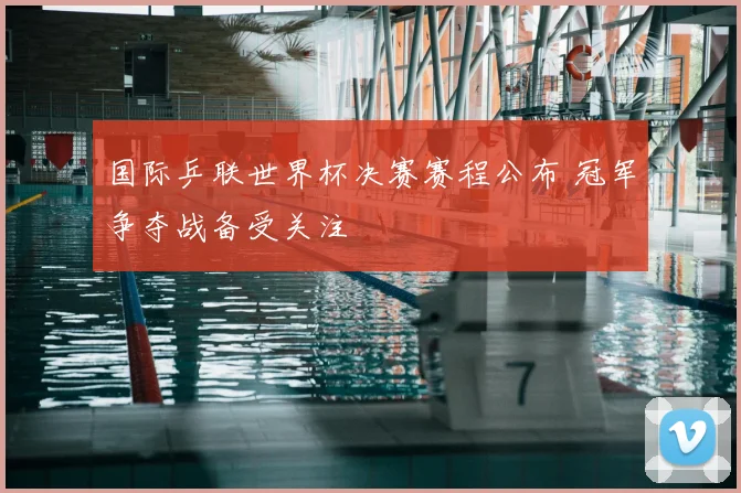 国际乒联世界杯决赛赛程公布 冠军争夺战备受关注
