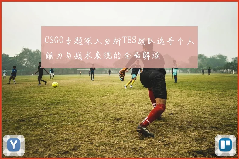 CSGO专题深入分析TES战队选手个人能力与战术表现的全面解读