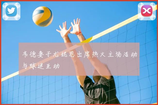 韦德妻子尤妮恩出席热火主场活动与球迷互动