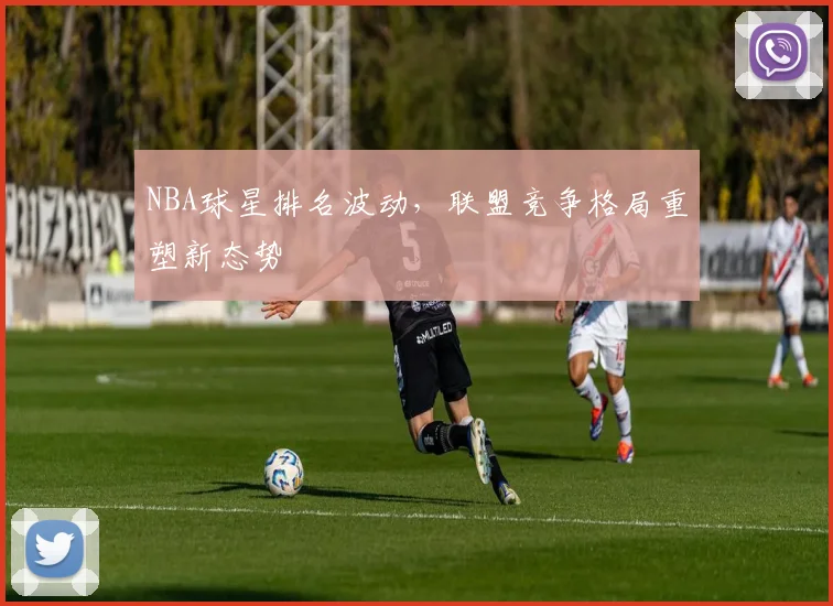 NBA球星排名波动,联盟竞争格局重塑新态势