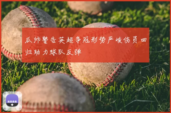 瓜帅警告英超争冠形势严峻伤员回归助力球队反弹