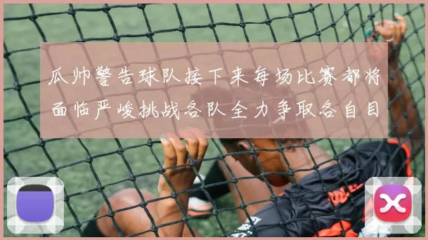 瓜帅警告球队接下来每场比赛都将面临严峻挑战各队全力争取各自目标