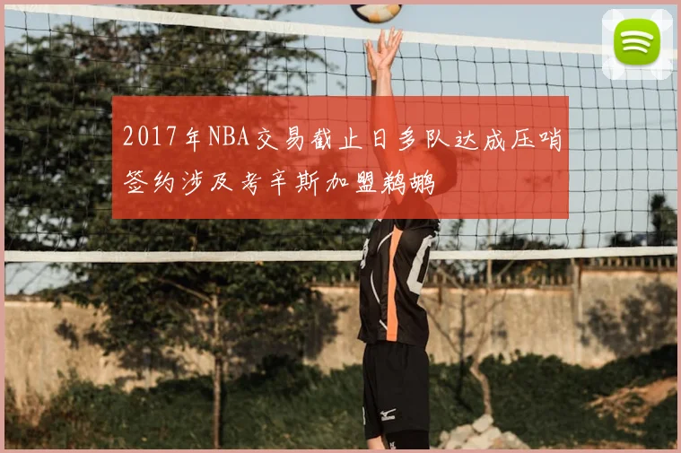 2017年NBA交易截止日多队达成压哨签约涉及考辛斯加盟鹈鹕
